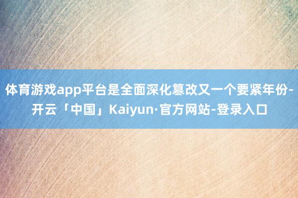 体育游戏app平台是全面深化篡改又一个要紧年份-开云「中国」Kaiyun·官方网站-登录入口