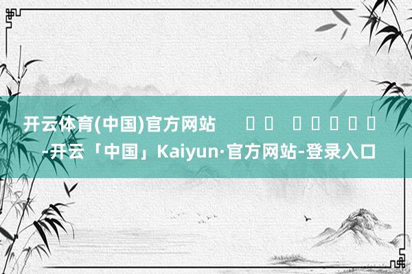 开云体育(中国)官方网站      		  					  -开云「中国」Kaiyun·官方网站-登录入口