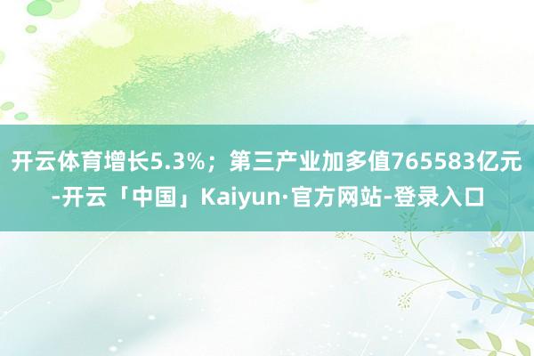 开云体育增长5.3%；第三产业加多值765583亿元-开云「中国」Kaiyun·官方网站-登录入口