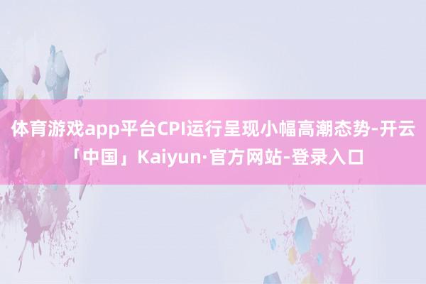 体育游戏app平台CPI运行呈现小幅高潮态势-开云「中国」Kaiyun·官方网站-登录入口