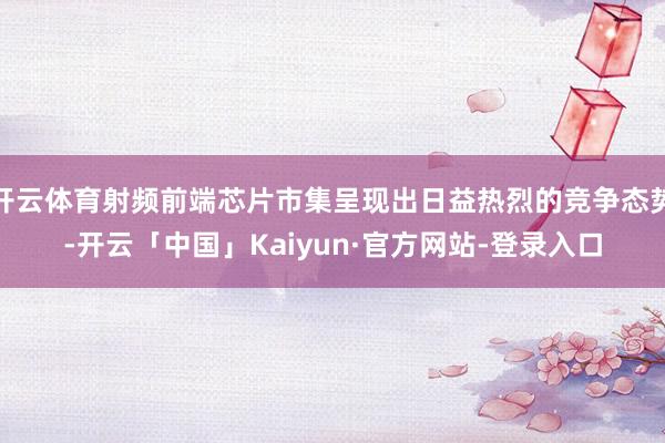 开云体育射频前端芯片市集呈现出日益热烈的竞争态势-开云「中国」Kaiyun·官方网站-登录入口