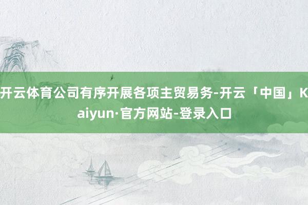 开云体育公司有序开展各项主贸易务-开云「中国」Kaiyun·官方网站-登录入口