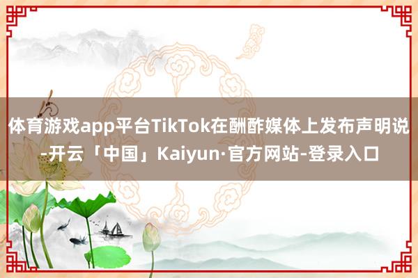 体育游戏app平台TikTok在酬酢媒体上发布声明说-开云「中国」Kaiyun·官方网站-登录入口