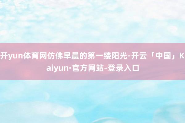 开yun体育网仿佛早晨的第一缕阳光-开云「中国」Kaiyun·官方网站-登录入口