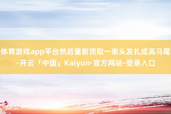 体育游戏app平台然后重新顶取一束头发扎成高马尾-开云「中国」Kaiyun·官方网站-登录入口