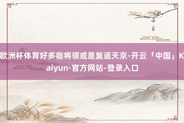 欧洲杯体育好多宿将领或是复返天京-开云「中国」Kaiyun·官方网站-登录入口
