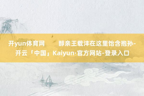 开yun体育网        醇亲王载沣在这里饴含抱孙-开云「中国」Kaiyun·官方网站-登录入口