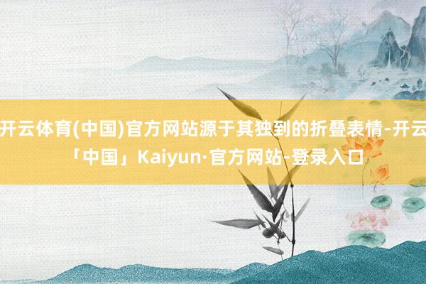 开云体育(中国)官方网站源于其独到的折叠表情-开云「中国」Kaiyun·官方网站-登录入口
