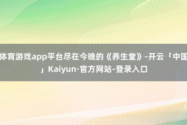 体育游戏app平台尽在今晚的《养生堂》-开云「中国」Kaiyun·官方网站-登录入口