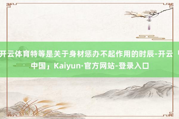 开云体育特等是关于身材惩办不起作用的时辰-开云「中国」Kaiyun·官方网站-登录入口