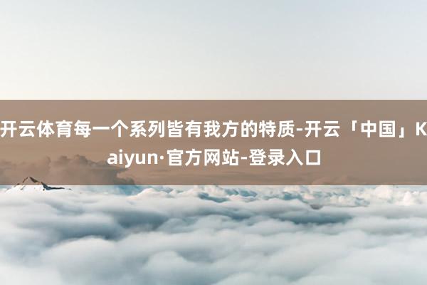 开云体育每一个系列皆有我方的特质-开云「中国」Kaiyun·官方网站-登录入口