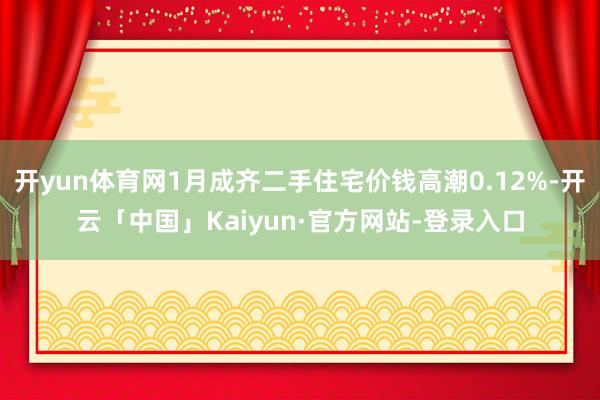 开yun体育网1月成齐二手住宅价钱高潮0.12%-开云「中国」Kaiyun·官方网站-登录入口