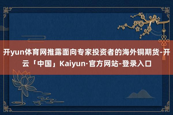 开yun体育网推露面向专家投资者的海外铜期货-开云「中国」Kaiyun·官方网站-登录入口