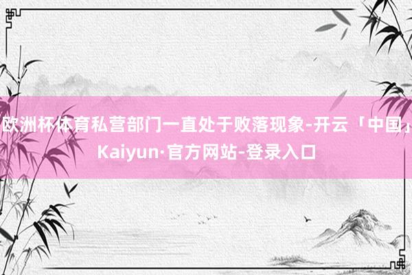 欧洲杯体育私营部门一直处于败落现象-开云「中国」Kaiyun·官方网站-登录入口