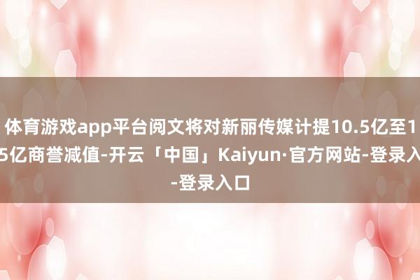 体育游戏app平台阅文将对新丽传媒计提10.5亿至11.5亿商誉减值-开云「中国」Kaiyun·官方网站-登录入口