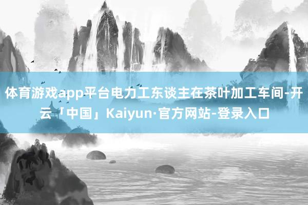 体育游戏app平台电力工东谈主在茶叶加工车间-开云「中国」Kaiyun·官方网站-登录入口