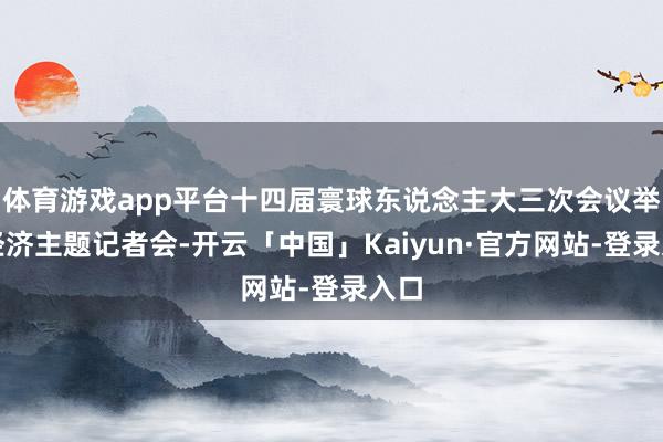 体育游戏app平台十四届寰球东说念主大三次会议举行经济主题记者会-开云「中国」Kaiyun·官方网站-登录入口