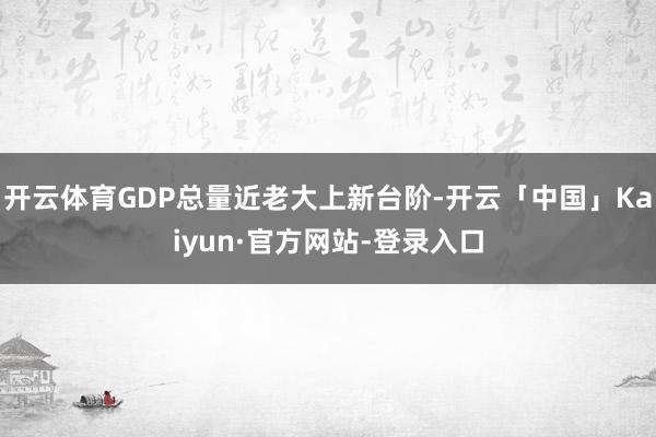 开云体育GDP总量近老大上新台阶-开云「中国」Kaiyun·官方网站-登录入口