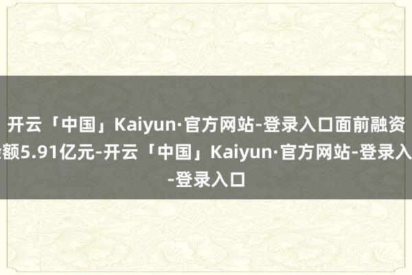 开云「中国」Kaiyun·官方网站-登录入口面前融资余额5.91亿元-开云「中国」Kaiyun·官方网站-登录入口
