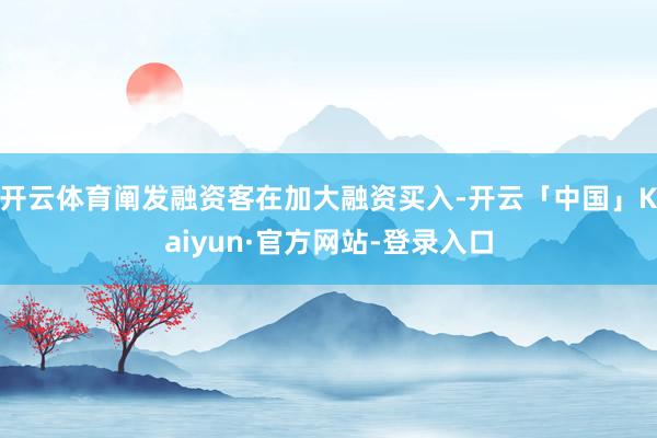 开云体育阐发融资客在加大融资买入-开云「中国」Kaiyun·官方网站-登录入口