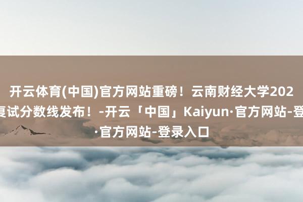 开云体育(中国)官方网站重磅！云南财经大学2025检会复试分数线发布！-开云「中国」Kaiyun·官方网站-登录入口