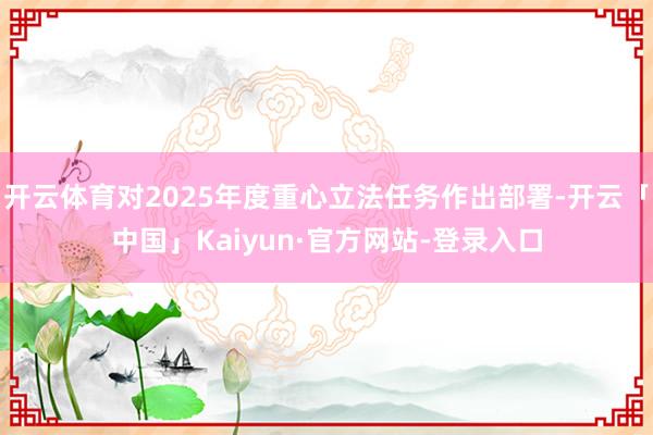 开云体育对2025年度重心立法任务作出部署-开云「中国」Kaiyun·官方网站-登录入口