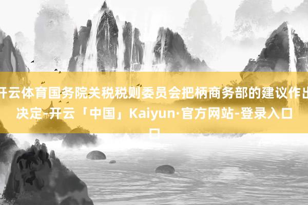 开云体育国务院关税税则委员会把柄商务部的建议作出决定-开云「中国」Kaiyun·官方网站-登录入口