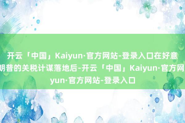开云「中国」Kaiyun·官方网站-登录入口在好意思国总统特朗普的关税计谋落地后-开云「中国」Kaiyun·官方网站-登录入口