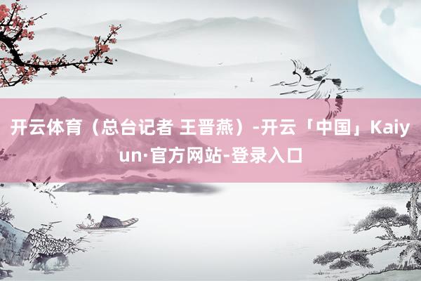 开云体育（总台记者 王晋燕）-开云「中国」Kaiyun·官方网站-登录入口