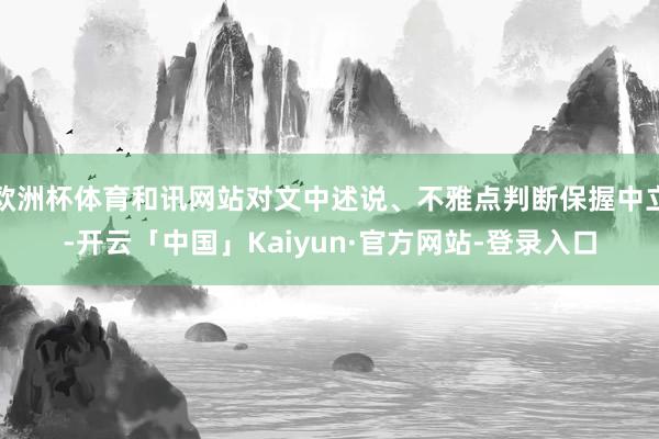 欧洲杯体育和讯网站对文中述说、不雅点判断保握中立-开云「中国」Kaiyun·官方网站-登录入口