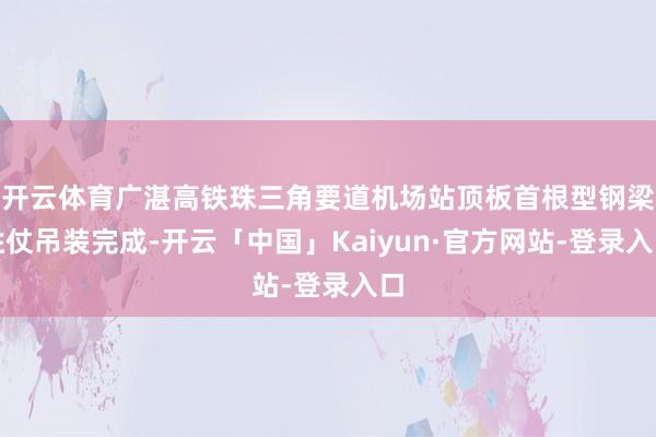 开云体育广湛高铁珠三角要道机场站顶板首根型钢梁胜仗吊装完成-开云「中国」Kaiyun·官方网站-登录入口