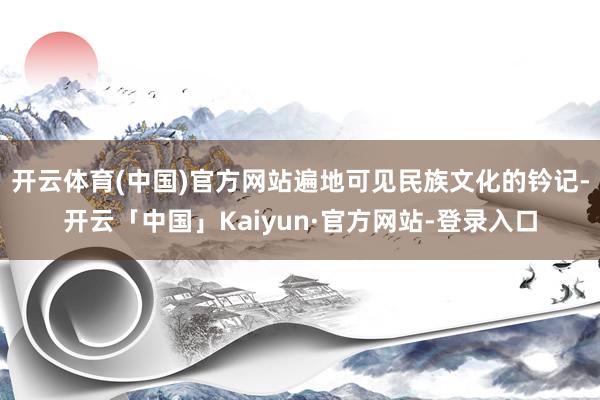 开云体育(中国)官方网站遍地可见民族文化的钤记-开云「中国」Kaiyun·官方网站-登录入口