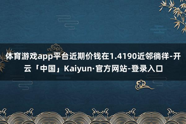 体育游戏app平台近期价钱在1.4190近邻徜徉-开云「中国」Kaiyun·官方网站-登录入口
