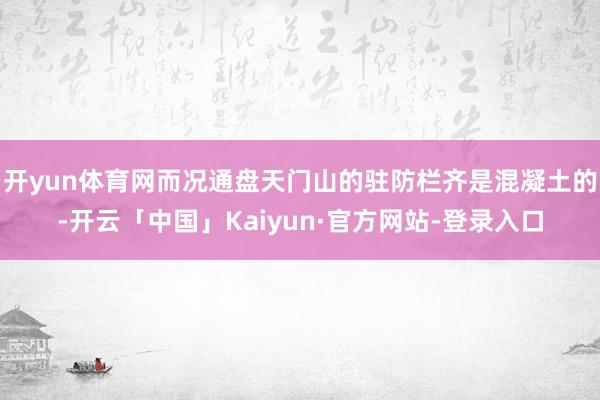 开yun体育网而况通盘天门山的驻防栏齐是混凝土的-开云「中国」Kaiyun·官方网站-登录入口