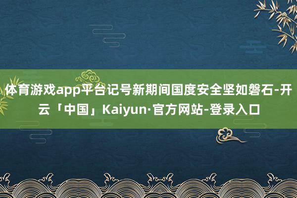 体育游戏app平台记号新期间国度安全坚如磐石-开云「中国」Kaiyun·官方网站-登录入口
