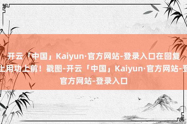 开云「中国」Kaiyun·官方网站-登录入口在回复的谈路上用功上前！戳图-开云「中国」Kaiyun·官方网站-登录入口