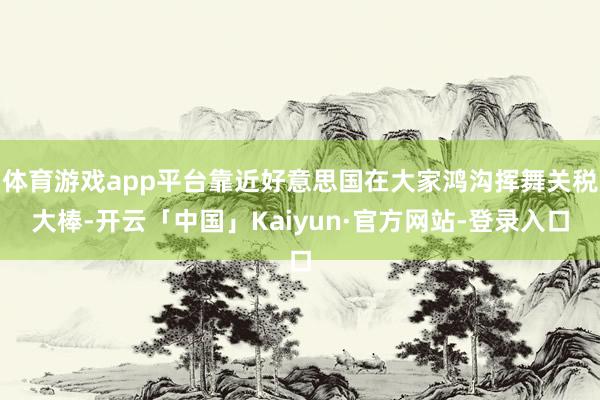体育游戏app平台靠近好意思国在大家鸿沟挥舞关税大棒-开云「中国」Kaiyun·官方网站-登录入口