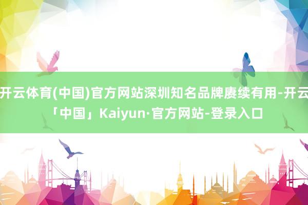 开云体育(中国)官方网站深圳知名品牌赓续有用-开云「中国」Kaiyun·官方网站-登录入口