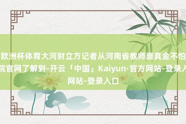 欧洲杯体育大河财立方记者从河南省教师磨真金不怕火院官网了解到-开云「中国」Kaiyun·官方网站-登录入口