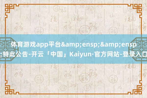 体育游戏app平台&ensp;&ensp;特此公告-开云「中国」Kaiyun·官方网站-登录入口