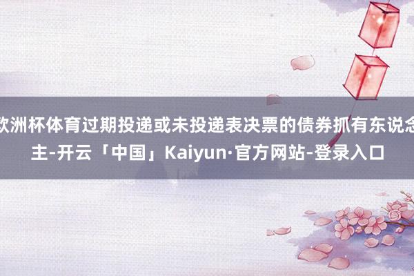 欧洲杯体育过期投递或未投递表决票的债券抓有东说念主-开云「中国」Kaiyun·官方网站-登录入口