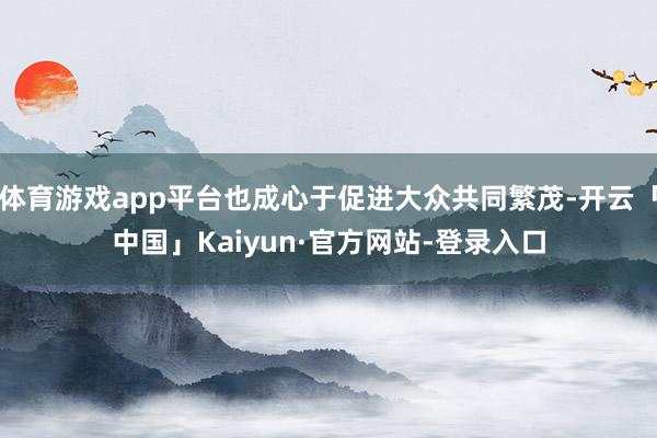 体育游戏app平台也成心于促进大众共同繁茂-开云「中国」Kaiyun·官方网站-登录入口