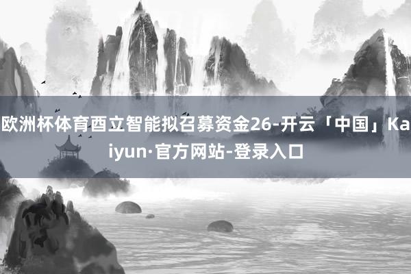 欧洲杯体育酉立智能拟召募资金26-开云「中国」Kaiyun·官方网站-登录入口