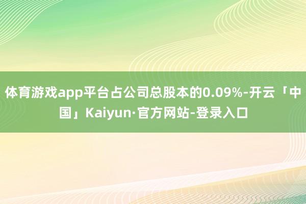 体育游戏app平台占公司总股本的0.09%-开云「中国」Kaiyun·官方网站-登录入口