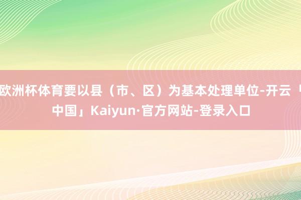欧洲杯体育要以县（市、区）为基本处理单位-开云「中国」Kaiyun·官方网站-登录入口