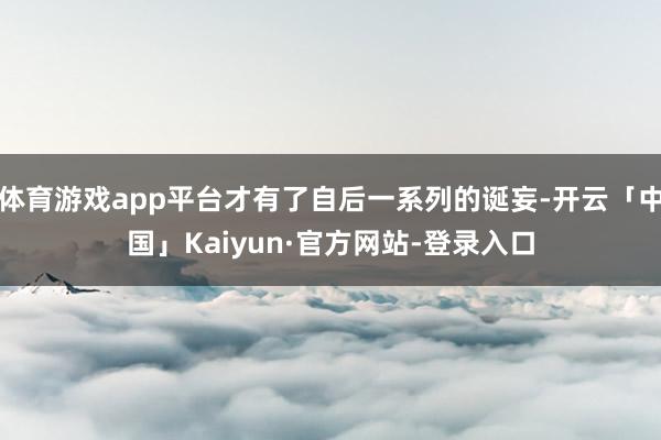 体育游戏app平台才有了自后一系列的诞妄-开云「中国」Kaiyun·官方网站-登录入口