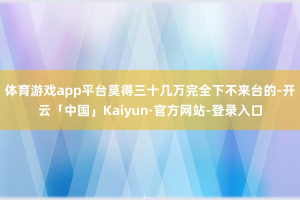 体育游戏app平台莫得三十几万完全下不来台的-开云「中国」Kaiyun·官方网站-登录入口