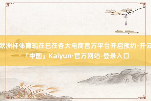 欧洲杯体育现在已在各大电商官方平台开启预约-开云「中国」Kaiyun·官方网站-登录入口