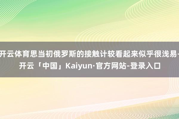 开云体育思当初俄罗斯的接触计较看起来似乎很浅易-开云「中国」Kaiyun·官方网站-登录入口