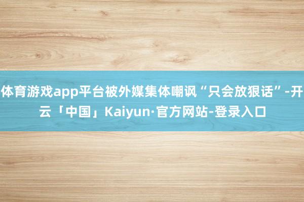 体育游戏app平台被外媒集体嘲讽“只会放狠话”-开云「中国」Kaiyun·官方网站-登录入口